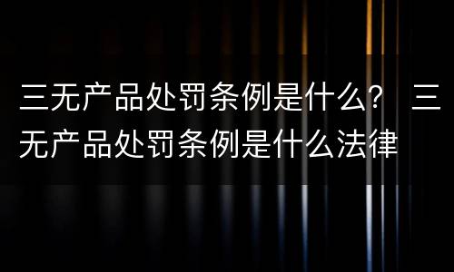 三无产品处罚条例是什么？ 三无产品处罚条例是什么法律