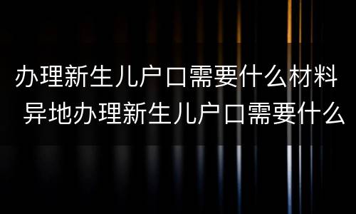 办理新生儿户口需要什么材料 异地办理新生儿户口需要什么材料