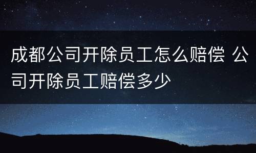 成都公司开除员工怎么赔偿 公司开除员工赔偿多少