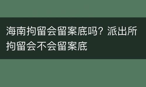 海南拘留会留案底吗? 派出所拘留会不会留案底