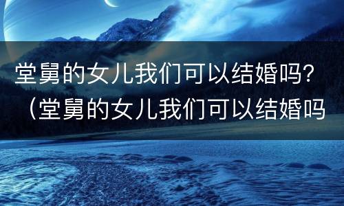 堂舅的女儿我们可以结婚吗？（堂舅的女儿我们可以结婚吗英语）