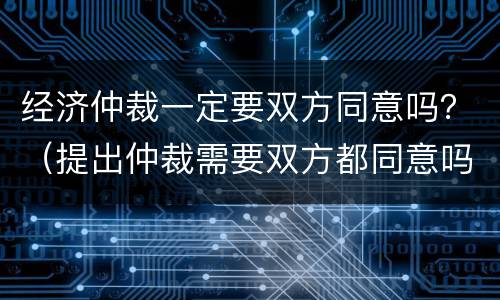 经济仲裁一定要双方同意吗？（提出仲裁需要双方都同意吗）
