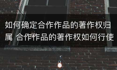 如何确定合作作品的著作权归属 合作作品的著作权如何行使
