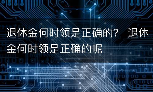 退休金何时领是正确的？ 退休金何时领是正确的呢