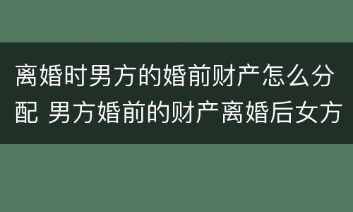 离婚时男方的婚前财产怎么分配 男方婚前的财产离婚后女方能分吗?