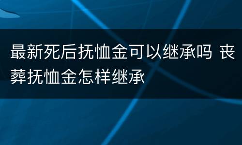 最新死后抚恤金可以继承吗 丧葬抚恤金怎样继承