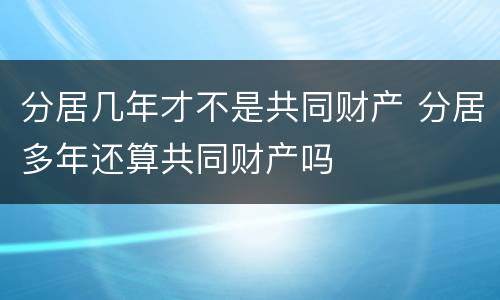分居几年才不是共同财产 分居多年还算共同财产吗