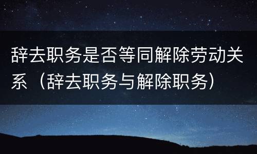 辞去职务是否等同解除劳动关系（辞去职务与解除职务）