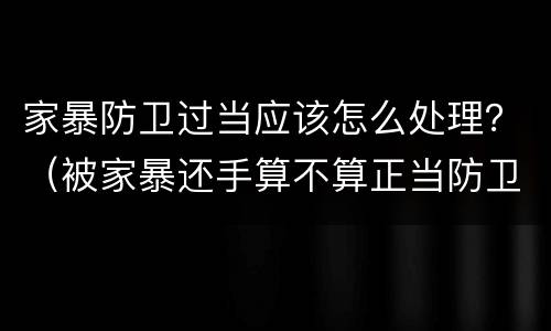 家暴防卫过当应该怎么处理？（被家暴还手算不算正当防卫）