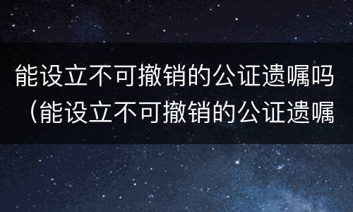 能设立不可撤销的公证遗嘱吗（能设立不可撤销的公证遗嘱吗）