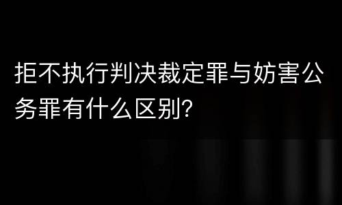 拒不执行判决裁定罪与妨害公务罪有什么区别？