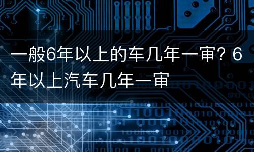 一般6年以上的车几年一审? 6年以上汽车几年一审