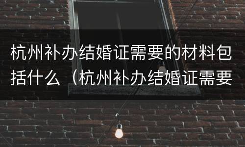 杭州补办结婚证需要的材料包括什么（杭州补办结婚证需要的材料包括什么呢）