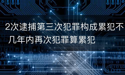 2次逮捕第三次犯罪构成累犯不 几年内再次犯罪算累犯