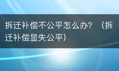 拆迁补偿不公平怎么办？（拆迁补偿显失公平）