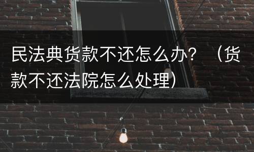 民法典货款不还怎么办？（货款不还法院怎么处理）