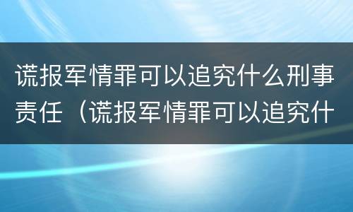 谎报军情罪可以追究什么刑事责任（谎报军情罪可以追究什么刑事责任）