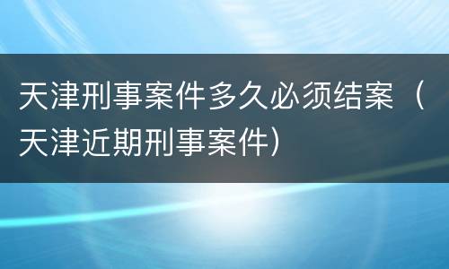 天津刑事案件多久必须结案（天津近期刑事案件）