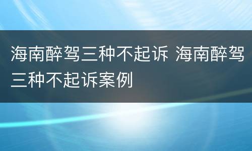 海南醉驾三种不起诉 海南醉驾三种不起诉案例