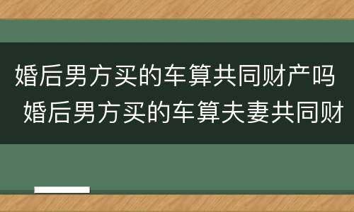 婚后男方买的车算共同财产吗 婚后男方买的车算夫妻共同财产吗
