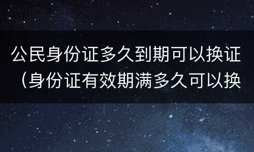 公民身份证多久到期可以换证（身份证有效期满多久可以换证）