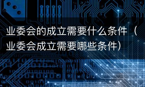 业委会的成立需要什么条件（业委会成立需要哪些条件）