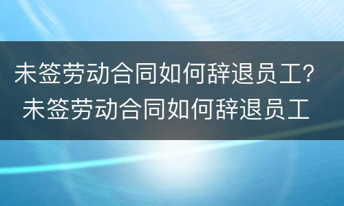 未签劳动合同如何辞退员工？ 未签劳动合同如何辞退员工