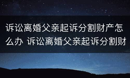 诉讼离婚父亲起诉分割财产怎么办 诉讼离婚父亲起诉分割财产怎么办理