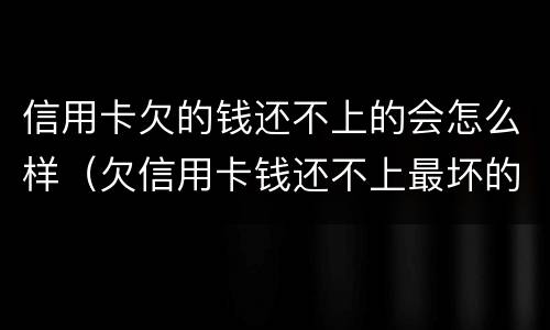 信用卡欠的钱还不上的会怎么样（欠信用卡钱还不上最坏的结果是什么）