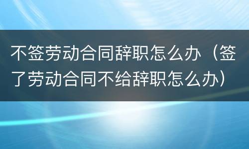 不签劳动合同辞职怎么办（签了劳动合同不给辞职怎么办）