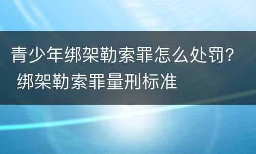青少年绑架勒索罪怎么处罚？ 绑架勒索罪量刑标准
