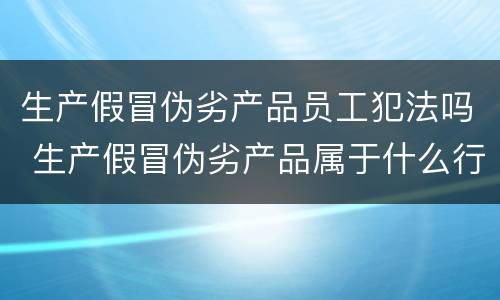 生产假冒伪劣产品员工犯法吗 生产假冒伪劣产品属于什么行为