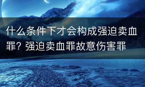 什么条件下才会构成强迫卖血罪? 强迫卖血罪故意伤害罪