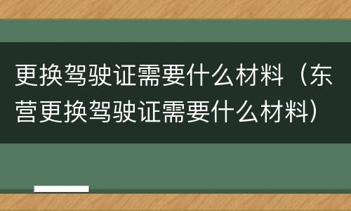 更换驾驶证需要什么材料（东营更换驾驶证需要什么材料）