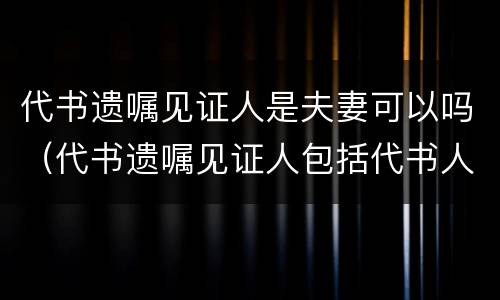 代书遗嘱见证人是夫妻可以吗（代书遗嘱见证人包括代书人吗）