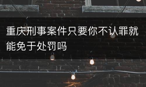 重庆刑事案件只要你不认罪就能免于处罚吗