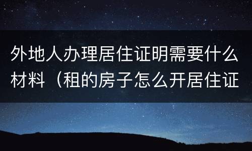 外地人办理居住证明需要什么材料（租的房子怎么开居住证明）