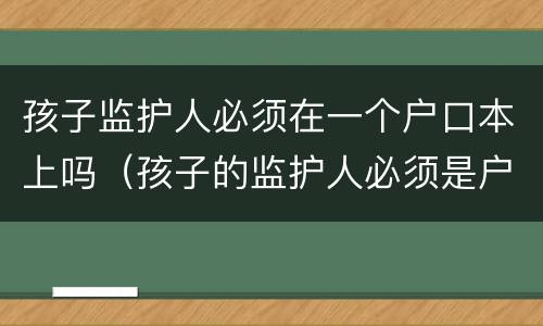 孩子监护人必须在一个户口本上吗（孩子的监护人必须是户主吗）
