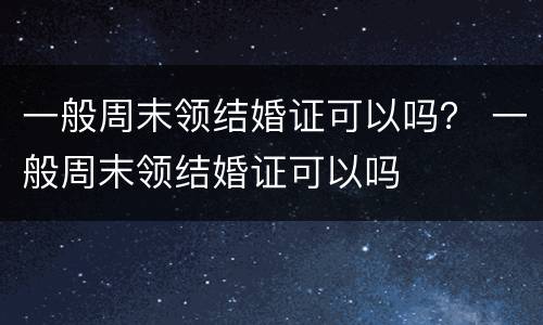 一般周末领结婚证可以吗？ 一般周末领结婚证可以吗
