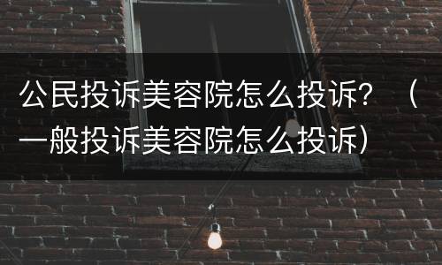 公民投诉美容院怎么投诉？（一般投诉美容院怎么投诉）