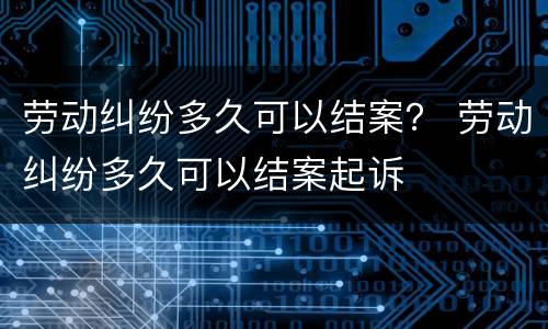 劳动纠纷多久可以结案？ 劳动纠纷多久可以结案起诉