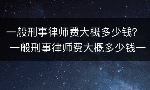 一般刑事律师费大概多少钱？ 一般刑事律师费大概多少钱一个月