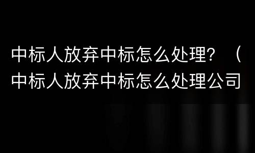 中标人放弃中标怎么处理？（中标人放弃中标怎么处理公司）