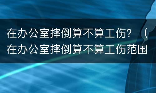 在办公室摔倒算不算工伤？（在办公室摔倒算不算工伤范围）