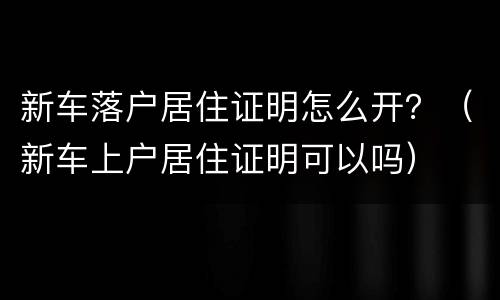 新车落户居住证明怎么开？（新车上户居住证明可以吗）
