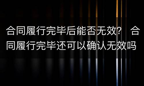 合同履行完毕后能否无效？ 合同履行完毕还可以确认无效吗