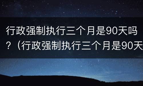 行政强制执行三个月是90天吗?（行政强制执行三个月是90天吗）