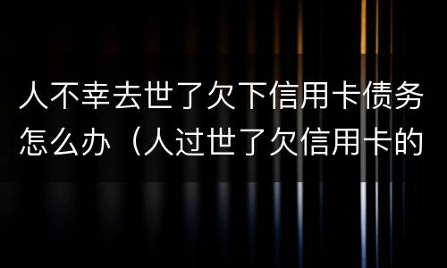 人不幸去世了欠下信用卡债务怎么办（人过世了欠信用卡的钱怎么办）