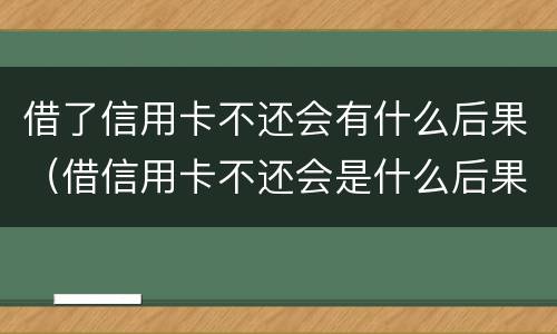 借了信用卡不还会有什么后果（借信用卡不还会是什么后果）