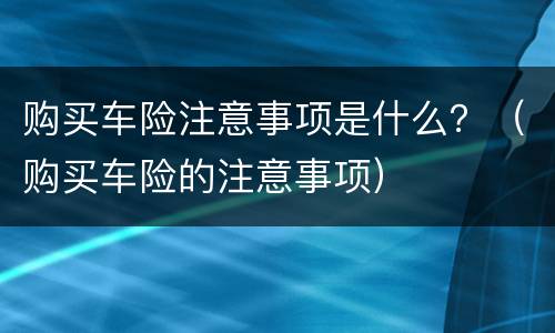 购买车险注意事项是什么？（购买车险的注意事项）